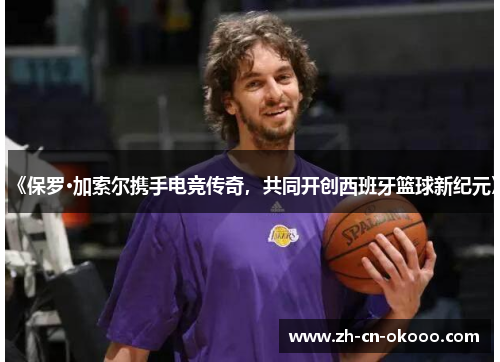 《保罗·加索尔携手电竞传奇，共同开创西班牙篮球新纪元》