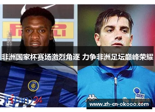 非洲国家杯赛场激烈角逐 力争非洲足坛巅峰荣耀